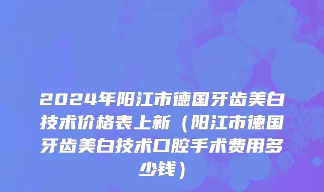 2024年阳江市德国牙齿美白技术价格表上新（阳江市德国牙齿美白技术口腔手术费用多少钱）