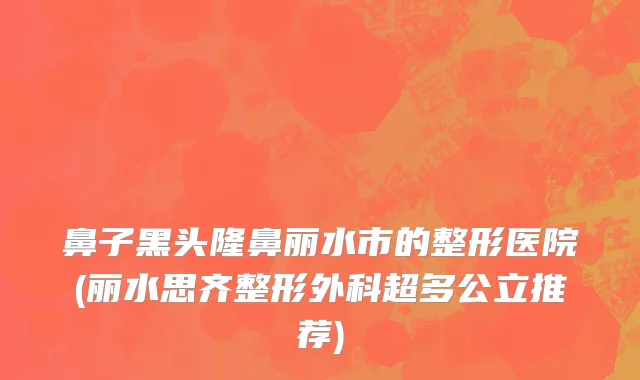鼻子黑头隆鼻丽水市的整形医院(丽水思齐整形外科超多公立推荐)