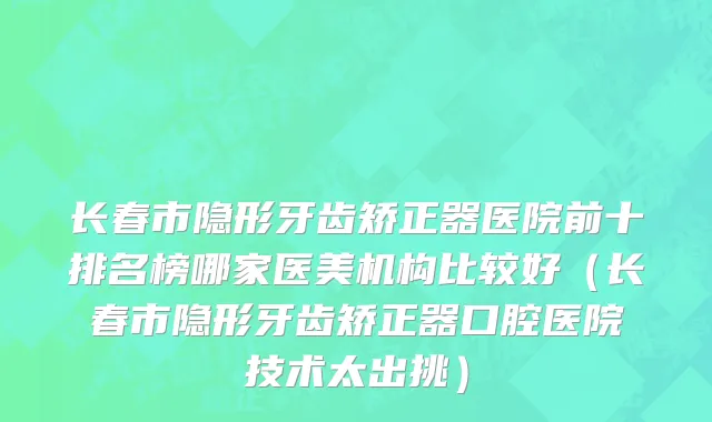 长春市隐形牙齿矫正器医院前十排名榜哪家医美机构比较好（长春市隐形牙齿矫正器口腔医院技术太出挑）