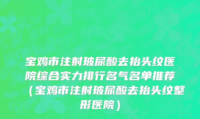 宝鸡市注射玻尿酸去抬头纹医院综合实力排行名气名单推荐（宝鸡市注射玻尿酸去抬头纹整形医院）