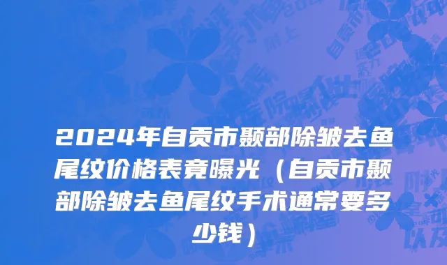 2024年自贡市颞部除皱去鱼尾纹价格表竟曝光（自贡市颞部除皱去鱼尾纹手术通常要多少钱）