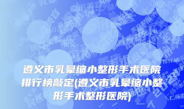 遵义市乳晕缩小整形手术医院排行榜敲定(遵义市乳晕缩小整形手术整形医院)