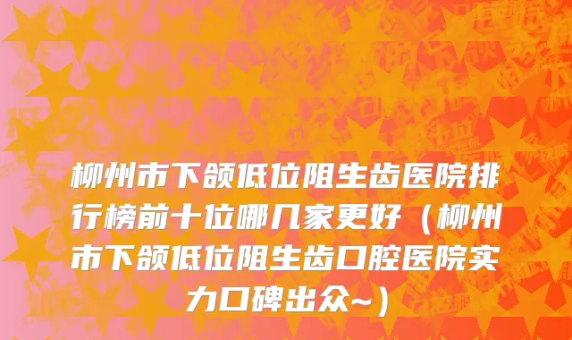 柳州市下颌低位阻生齿医院排行榜前十位哪几家更好（柳州市下颌低位阻生齿口腔医院实力口碑出众~）