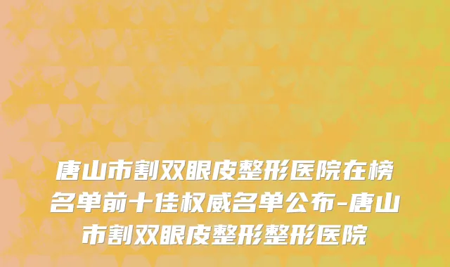 唐山市割双眼皮整形医院在榜名单前十佳权威名单公布-唐山市割双眼皮整形整形医院