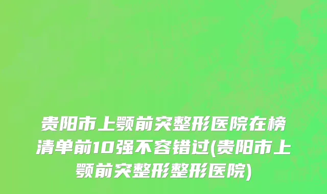 贵阳市上颚前突整形医院在榜清单前10强不容错过(贵阳市上颚前突整形整形医院)
