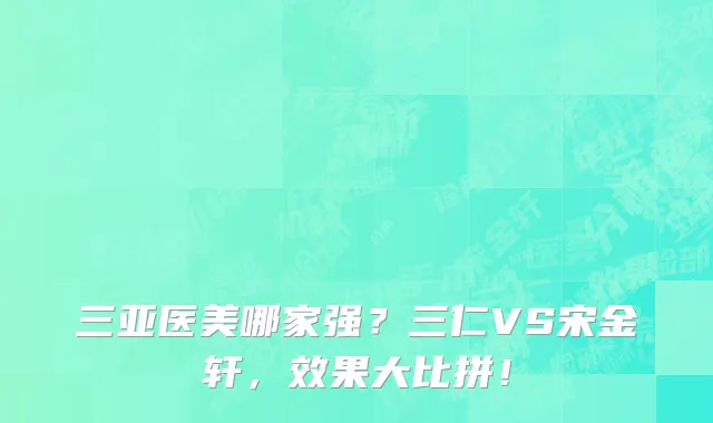 三亚医美哪家强？三仁VS宋金轩，效果大比拼！