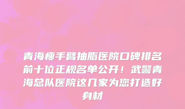 青海瘦手臂抽脂医院口碑排名前十位正规名单公开!武警青海总队医院这几家为您打造好身材