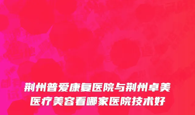 荆州普爱康复医院与荆州卓美医疗美容看哪家医院技术好