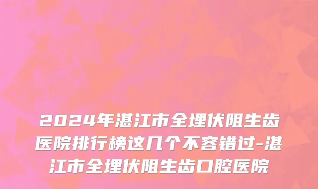 2024年湛江市全埋伏阻生齿医院排行榜这几个不容错过-湛江市全埋伏阻生齿口腔医院