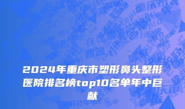 2024年重庆市塑形鼻头整形医院排名榜top10名单年中巨献
