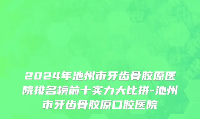 2024年池州市牙齿骨胶原医院排名榜前十实力大比拼-池州市牙齿骨胶原口腔医院