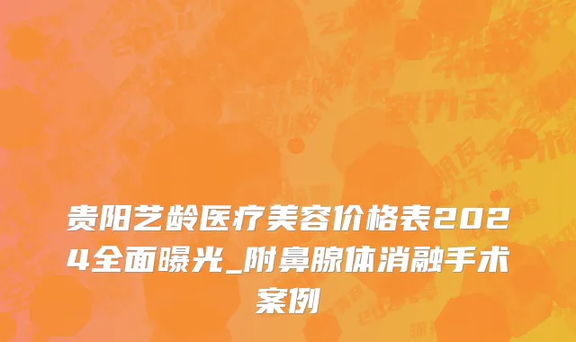 贵阳艺龄医疗美容价格表2024全面曝光_附鼻腺体消融手术案例