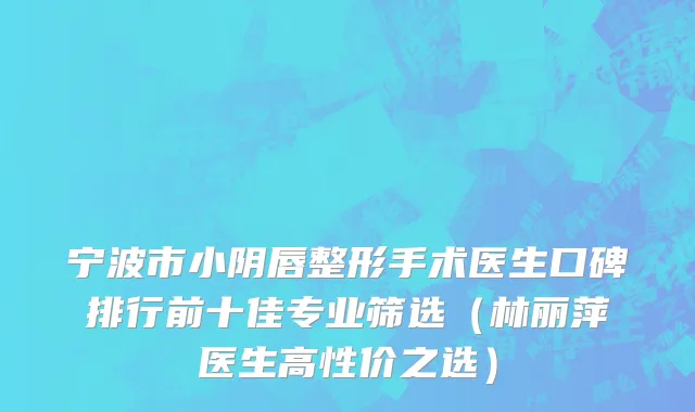 宁波市小阴唇整形手术医生口碑排行前十佳专业筛选（林丽萍医生高性价之选）
