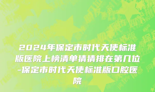 2024年保定市时代天使标准版医院上榜清单猜猜排在第几位-保定市时代天使标准版口腔医院