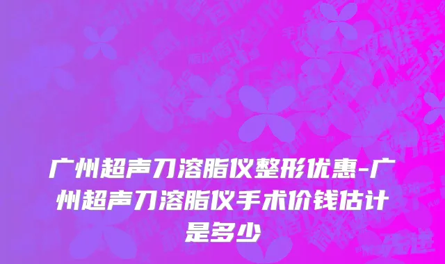 广州超声刀溶脂仪整形优惠-广州超声刀溶脂仪手术价钱估计是多少