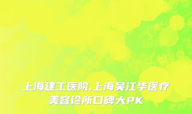 上海建工医院,上海吴江华医疗美容诊所口碑大PK