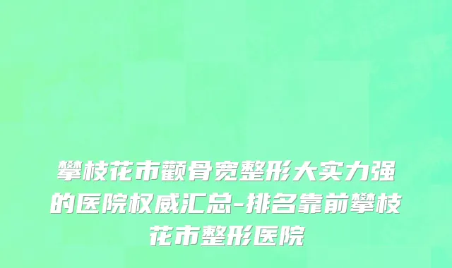 攀枝花市颧骨宽整形大实力强的医院权威汇总-排名靠前攀枝花市整形医院