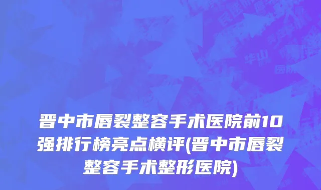 晋中市唇裂整容手术医院前10强排行榜亮点横评(晋中市唇裂整容手术整形医院)