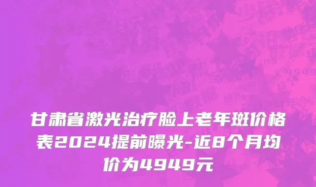 甘肃省激光治疗脸上老年斑价格表2024提前曝光-近8个月均价为4949元
