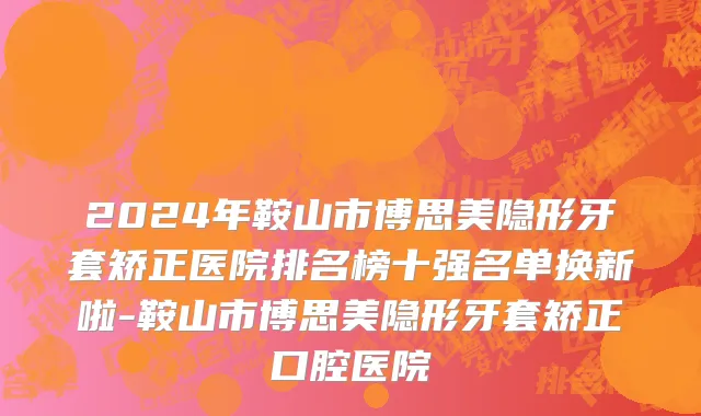 2024年鞍山市博思美隐形牙套矫正医院排名榜十强名单换新啦-鞍山市博思美隐形牙套矫正口腔医院