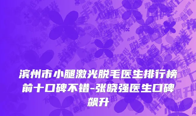 滨州市小腿激光脱毛医生排行榜前十口碑不错-张晓强医生口碑飙升