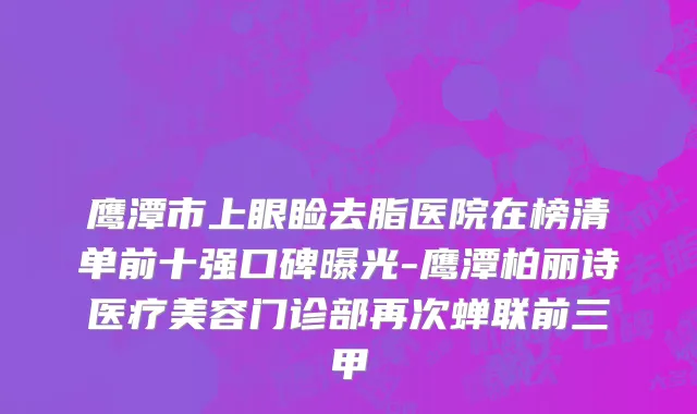 鹰潭市上眼睑去脂医院在榜清单前十强口碑曝光-鹰潭柏丽诗医疗美容门诊部再次蝉联前三甲