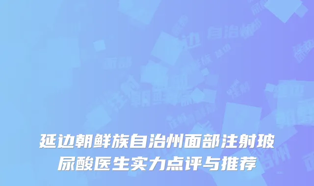 延边朝鲜族自治州面部注射玻尿酸医生实力点评与推荐