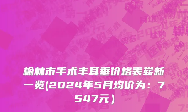 榆林市手术丰耳垂价格表崭新一览(2024年5月均价为：7547元）