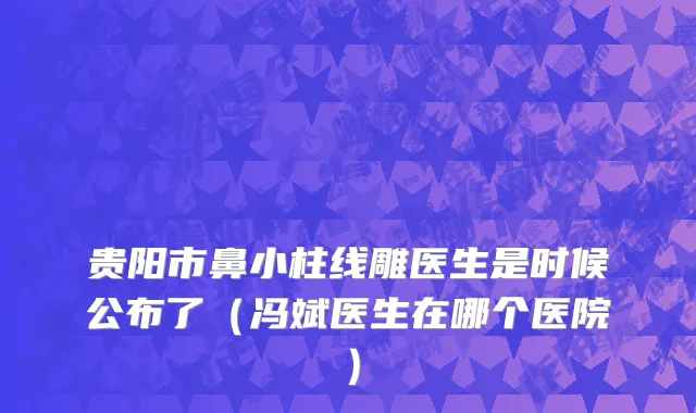贵阳市鼻小柱线雕医生是时候公布了（冯斌医生在哪个医院）