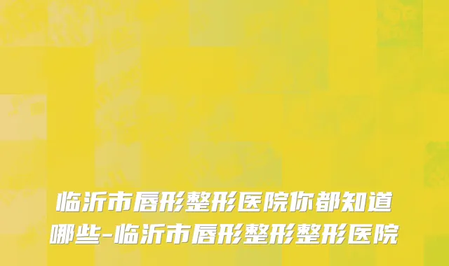 临沂市唇形整形医院你都知道哪些-临沂市唇形整形整形医院