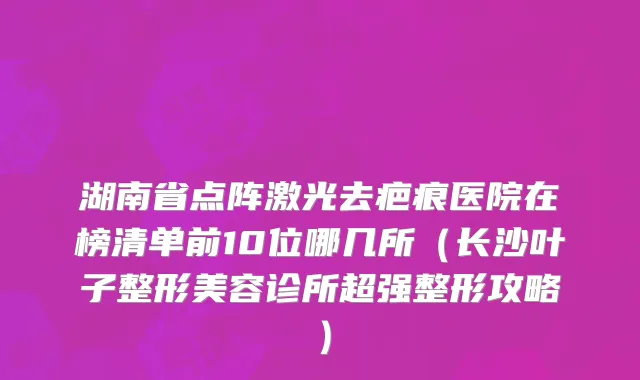 湖南省点阵激光去疤痕医院在榜清单前10位哪几所（长沙叶子整形美容诊所超强整形攻略）