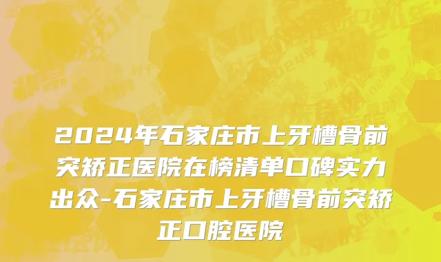 2024年石家庄市上牙槽骨前突矫正医院在榜清单口碑实力出众-石家庄市上牙槽骨前突矫正口腔医院