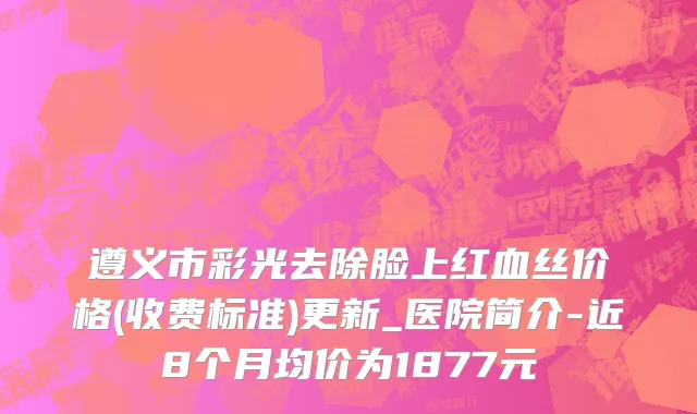 遵义市彩光去除脸上红血丝价格(收费标准)更新_医院简介-近8个月均价为1877元