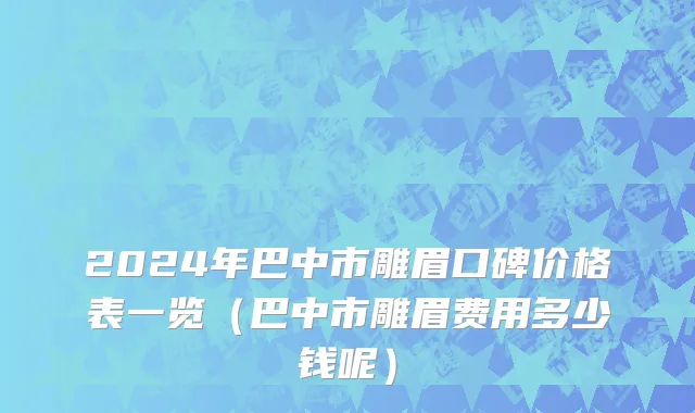 2024年巴中市雕眉口碑价格表一览（巴中市雕眉费用多少钱呢）
