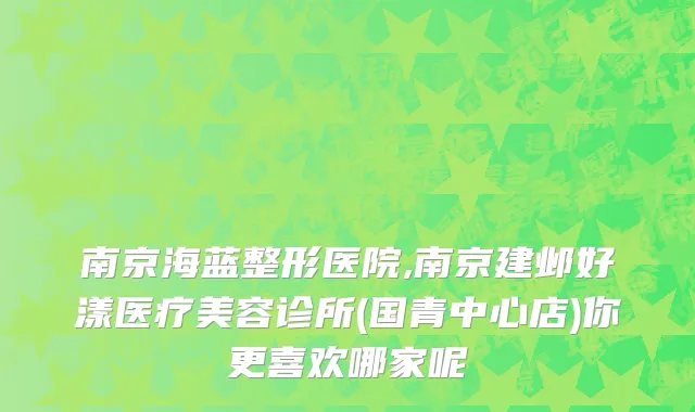 南京海蓝整形医院,南京建邺好漾医疗美容诊所(国青中心店)你更喜欢哪家呢