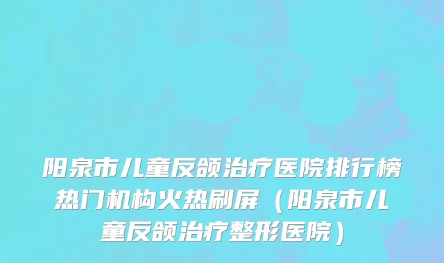 阳泉市儿童反颌治疗医院排行榜热门机构火热刷屏（阳泉市儿童反颌治疗整形医院）