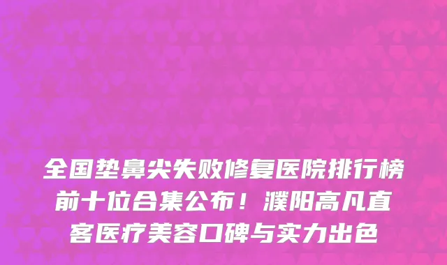 全国垫鼻尖失败修复医院排行榜前十位合集公布!濮阳高凡直客医疗美容口碑与实力出色