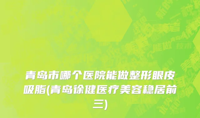 青岛市哪个医院能做整形眼皮吸脂(青岛徐健医疗美容稳居前三)