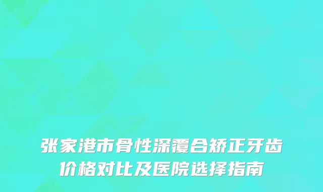 张家港市骨性深覆合矫正牙齿价格对比及医院选择指南