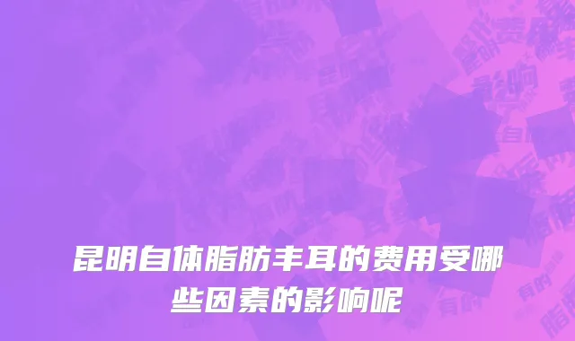 昆明自体脂肪丰耳的费用受哪些因素的影响呢