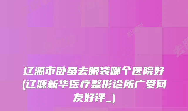 辽源市卧蚕去眼袋哪个医院好(辽源新华医疗整形诊所广受网友好评_)