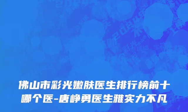 佛山市彩光嫩肤医生排行榜前十哪个医-唐峥勇医生雅实力不凡