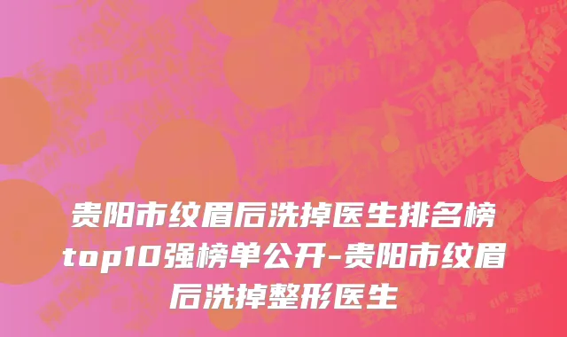 贵阳市纹眉后洗掉医生排名榜top10强榜单公开-贵阳市纹眉后洗掉整形医生