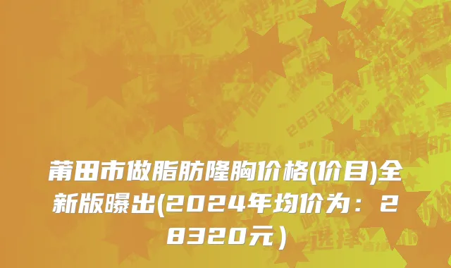莆田市做脂肪隆胸价格(价目)全新版曝出(2024年均价为：28320元）