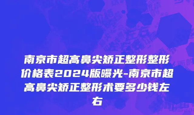 南京市超高鼻尖矫正整形整形价格表2024版曝光-南京市超高鼻尖矫正整形术要多少钱左右