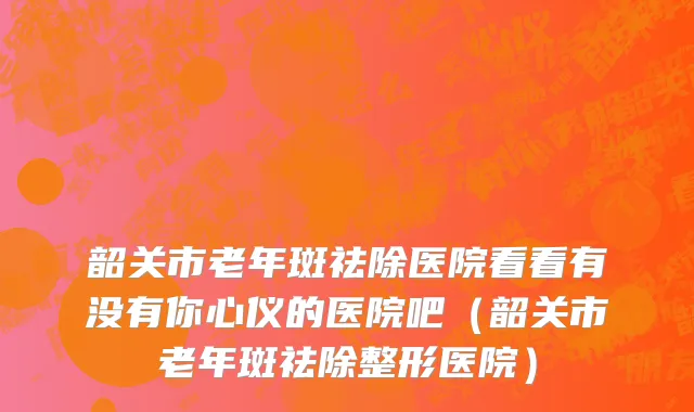 韶关市老年斑祛除医院看看有没有你心仪的医院吧（韶关市老年斑祛除整形医院）