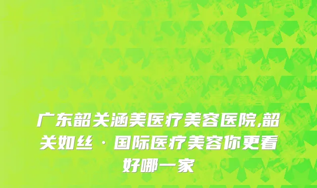 广东韶关涵美医疗美容医院,韶关如丝·国际医疗美容你更看好哪一家