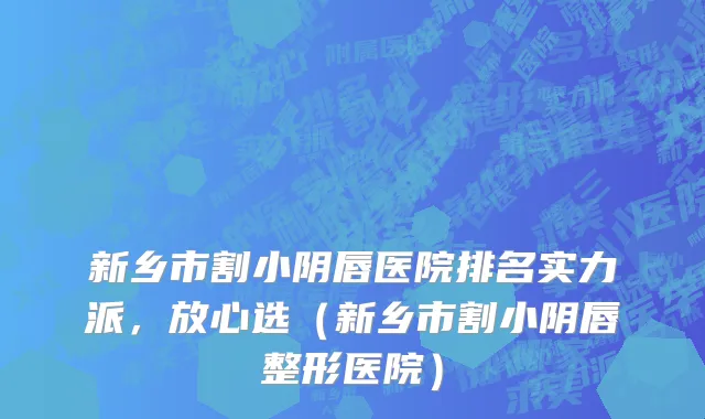 新乡市割小阴唇医院排名实力派，放心选（新乡市割小阴唇整形医院）