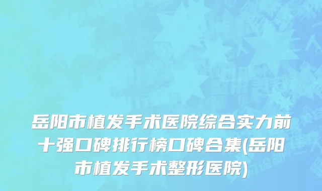 岳阳市植发手术医院综合实力前十强口碑排行榜口碑合集(岳阳市植发手术整形医院)