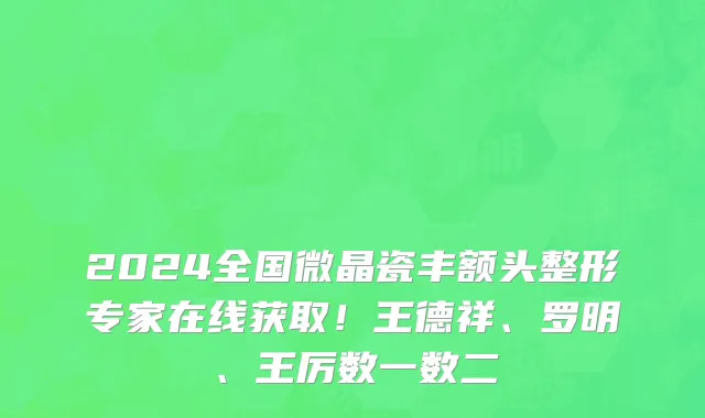 2024全国微晶瓷丰额头整形专家在线获取!王德祥、罗明、王厉数一数二